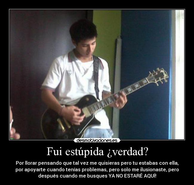 Fui estúpida ¿verdad? - Por llorar pensando que tal vez me quisieras pero tu estabas con ella,
por apoyarte cuando tenías problemas, pero solo me ilusionaste, pero
después cuando me busques YA NO ESTARÉ AQUÍ!