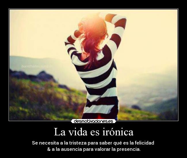 La vida es irónica - Se necesita a la tristeza para saber qué es la felicidad
& a la ausencia para valorar la presencia.