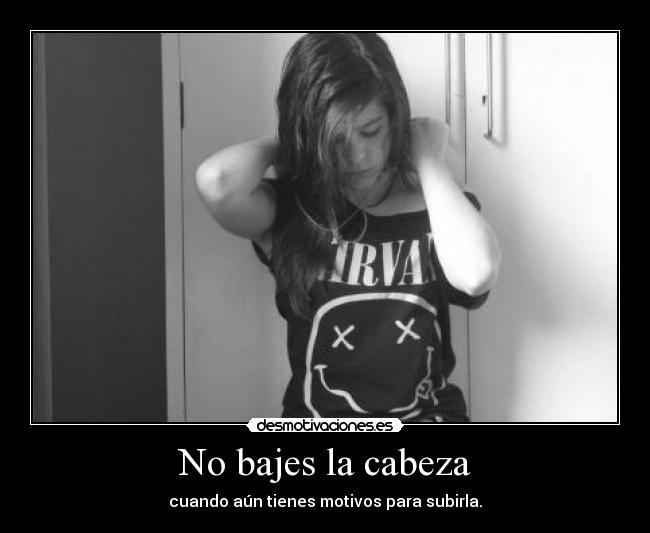 No bajes la cabeza - cuando aún tienes motivos para subirla.