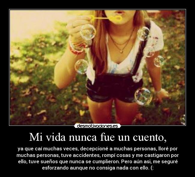 Mi vida nunca fue un cuento, - ya que caí muchas veces, decepcioné a muchas personas, lloré por
muchas personas, tuve accidentes, rompí cosas y me castigaron por
ello, tuve sueños que nunca se cumplieron. Pero aún asi, me seguré
esforzando aunque no consiga nada con ello. (:
