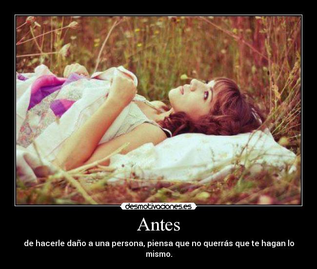 Antes - de hacerle daño a una persona, piensa que no querrás que te hagan lo mismo.