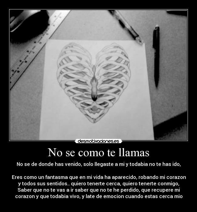 No se como te llamas - No se de donde has venido, solo llegaste a mi y todabia no te has ido,
Eres como un fantasma que en mi vida ha aparecido, robando mi corazon
y todos sus sentidos.. quiero tenerte cerca, quiero tenerte conmigo,
Saber que no te vas a ir saber que no te he perdido, que recupere mi
corazon y que todabia vivo, y late de emocion cuando estas cerca mio
♥