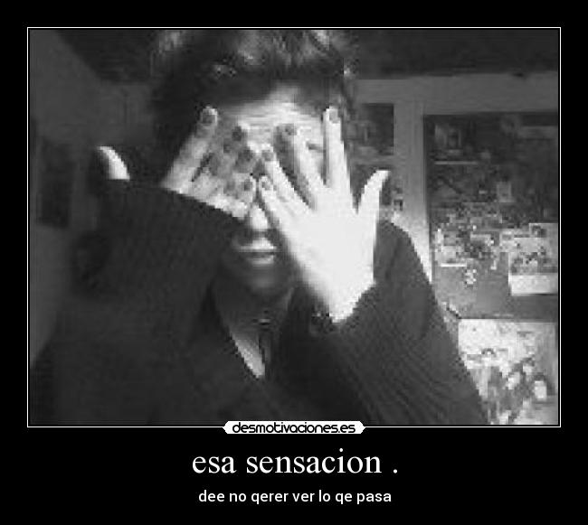 esa sensacion . - dee no qerer ver lo qe pasa
