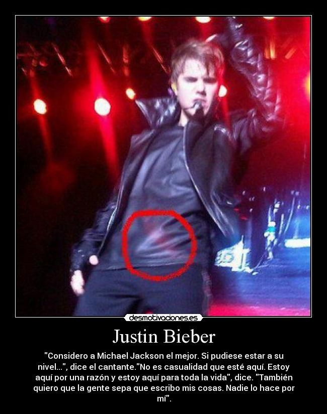 Justin Bieber - Considero a Michael Jackson el mejor. Si pudiese estar a su
nivel..., dice el cantante.No es casualidad que esté aquí. Estoy
aquí por una razón y estoy aquí para toda la vida, dice. También
quiero que la gente sepa que escribo mis cosas. Nadie lo hace por
mí.