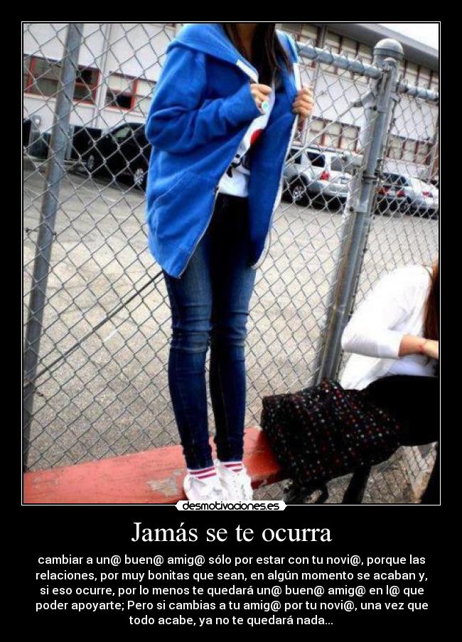 Jamás se te ocurra - cambiar a un@ buen@ amig@ sólo por estar con tu novi@, porque las
relaciones, por muy bonitas que sean, en algún momento se acaban y,
si eso ocurre, por lo menos te quedará un@ buen@ amig@ en l@ que
poder apoyarte; Pero si cambias a tu amig@ por tu novi@, una vez que
todo acabe, ya no te quedará nada...