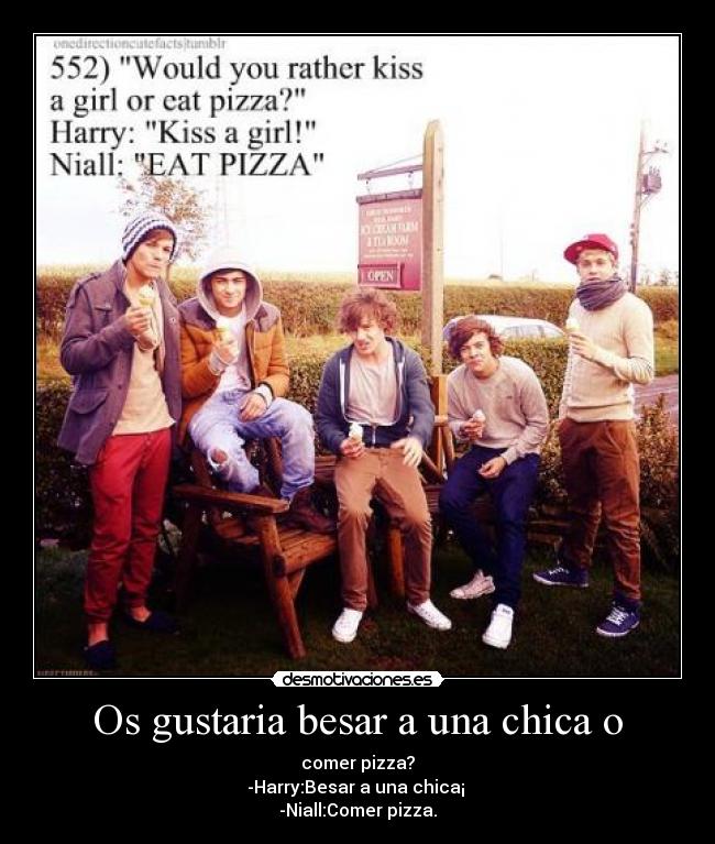 Os gustaria besar a una chica o - comer pizza?
-Harry:Besar a una chica¡ 
-Niall:Comer pizza.