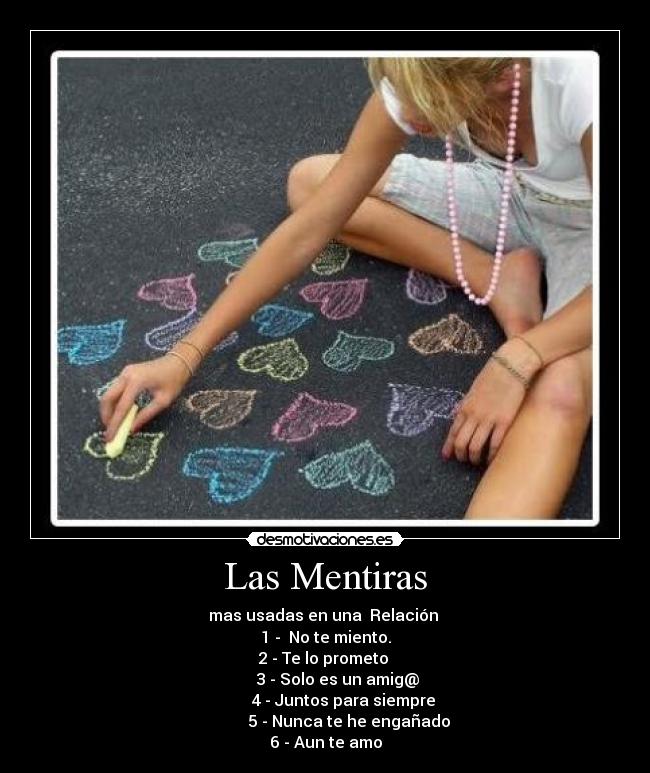 Las Mentiras - mas usadas en una Relación
1 - No te miento.
2 - Te lo prometo
3 - Solo es un amig@
4 - Juntos para siempre
5 - Nunca te he engañado
6 - Aun te amo