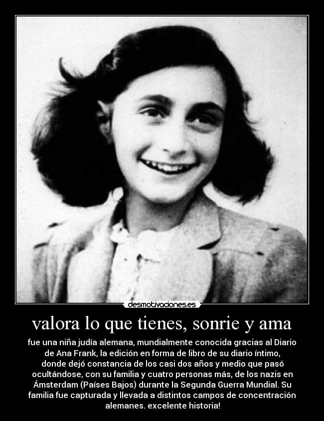 valora lo que tienes, sonrie y ama - fue una niña judía alemana, mundialmente conocida gracias al Diario
de Ana Frank, la edición en forma de libro de su diario íntimo,
donde dejó constancia de los casi dos años y medio que pasó
ocultándose, con su familia y cuatro personas más, de los nazis en
Ámsterdam (Países Bajos) durante la Segunda Guerra Mundial. Su
familia fue capturada y llevada a distintos campos de concentración
alemanes. excelente historia!