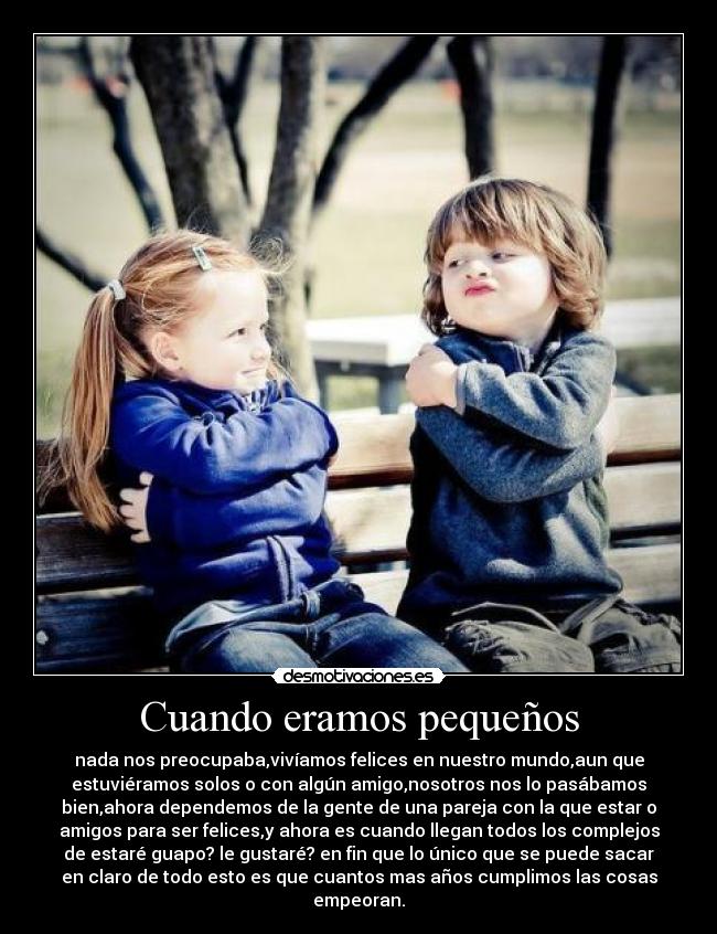 Cuando eramos pequeños - nada nos preocupaba,vivíamos felices en nuestro mundo,aun que
estuviéramos solos o con algún amigo,nosotros nos lo pasábamos
bien,ahora dependemos de la gente de una pareja con la que estar o
amigos para ser felices,y ahora es cuando llegan todos los complejos
de estaré guapo? le gustaré? en fin que lo único que se puede sacar
en claro de todo esto es que cuantos mas años cumplimos las cosas
empeoran.