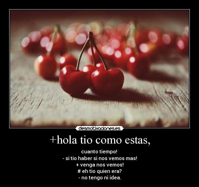 +hola tio como estas, - cuanto tiempo!
- si tio haber si nos vemos mas!
+ venga nos vemos!
# eh tio quien era?
- no tengo ni idea.