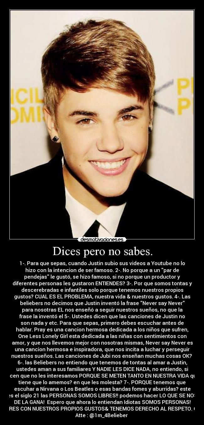 Dices pero no sabes. - 1-. Para que sepas, cuando Justin subio sus videos a Youtube no lo
hizo con la intencion de ser famoso. 2-. No porque a un par de
pendejas le gustó, se hizo famoso, si no porque un productor y
diferentes personas les gustaron ENTIENDES? 3-. Por que somos tontas y
descerebradas e infantiles solo porque tenemos nuestros propios
gustos? CUAL ES EL PROBLEMA, nuestra vida & nuestros gustos. 4-. Las
beliebers no decimos que Justin inventó la frase Never say Never
para nosotras EL nos enseñó a seguir nuestros sueños, no que la
frase la inventó el 5-. Ustedes dicen que las canciones de Justin no
son nada y etc. Para que sepas, primero debes escuchar antes de
hablar. Pray es una cancion hermosa dedicada a los niños que sufren,
One Less Lonely Girl esta dedicada a las niñas con sentimientos con
amor, y que nos llevemos mejor con nosotras mismas, Never say Never es
una cancion hermosa e inspiradora, que nos incita a luchar y perseguir
nuestros sueños. Las canciones de Jubi nos enseñan muchas cosas OK? 
6-. las Beliebers no entiendo que tenemos de tontas al amar a Justin,
ustedes aman a sus familiares Y NADIE LES DICE NADA, no entiendo, si
dicen que no les interesamos PORQUE SE METEN TANTO EN NUESTRA VIDA que
tiene que lo amemos? en que les molesta? 7-. PORQUE tenemos que
escuhar a Nirvana o Los Beatles o esas bandas fomes y aburridas? este
es el siglo 21 las PERSONAS SOMOS LIBRES!! podemos hacer LO QUE SE NOS
DE LA GANA!  Espero que ahora lo entiendan Idiotas SOMOS PERSONAS!
LIBRES CON NUESTROS PROPIOS GUSTOS& TENEMOS DERECHO AL RESPETO. OK?
Atte : @1m_4Belieber 