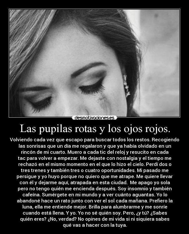 Las pupilas rotas y los ojos rojos. - Volviendo cada vez que escapo para buscar todos los restos. Recogiendo
las sonrisas que un día me regalaron y que ya había olvidado en un
rincón de mi cuarto. Muero a cada tic del reloj y resucito en cada
tac para volver a empezar. Me dejaste con nostalgia y el tiempo me
rechazó en el mismo momento en el que lo hizo el cielo. Perdí dos o
tres trenes y también tres o cuatro oportunidades. Mi pasado me
persigue y yo huyo porque no quiero que me atrape. Me quiere llevar
con él y dejarme aquí, atrapada en esta ciudad.  Me apago yo sola
pero no tengo quién me encienda después. Soy insomnio y también
cafeína. Sumérgete en mi mundo y a ver cuánto aguantas. Yo lo
abandoné hace un rato junto con ver el sol cada mañana. Prefiero la
luna, ella me entiende mejor. Brilla para alumbrarme y me sonríe
cuando está llena. Y yo. Yo no sé quién soy. Pero, ¿y tú? ¿Sabes
quién eres? ¿No, verdad? No opines de mi vida si ni siquiera sabes
qué vas a hacer con la tuya.