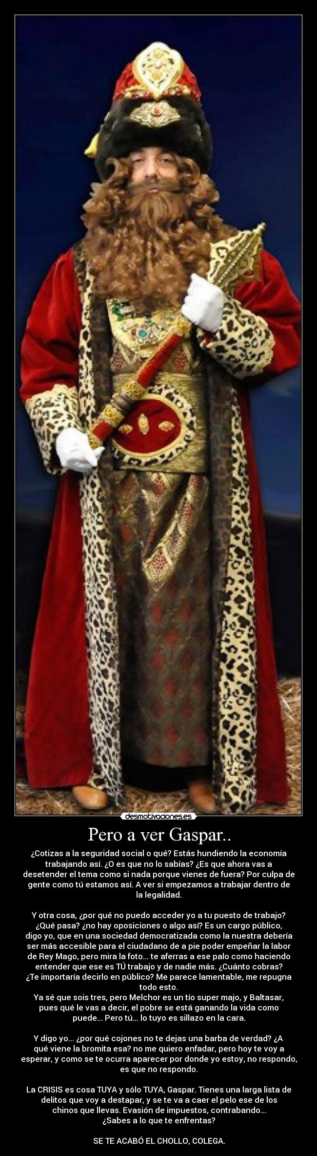Pero a ver Gaspar.. - ¿Cotizas a la seguridad social o qué? Estás hundiendo la economía
trabajando así. ¿O es que no lo sabías? ¿Es que ahora vas a
desetender el tema como si nada porque vienes de fuera? Por culpa de
gente como tú estamos así. A ver si empezamos a trabajar dentro de
la legalidad.

Y otra cosa, ¿por qué no puedo acceder yo a tu puesto de trabajo?
¿Qué pasa? ¿no hay oposiciones o algo así? Es un cargo público,
digo yo, que en una sociedad democratizada como la nuestra debería
ser más accesible para el ciudadano de a pie poder empeñar la labor
de Rey Mago, pero mira la foto... te aferras a ese palo como haciendo
entender que ese es TÚ trabajo y de nadie más. ¿Cuánto cobras?
¿Te importaría decirlo en público? Me parece lamentable, me repugna
todo esto.
Ya sé que sois tres, pero Melchor es un tío super majo, y Baltasar,
pues qué le vas a decir, el pobre se está ganando la vida como
puede... Pero tú... lo tuyo es sillazo en la cara.

Y digo yo... ¿por qué cojones no te dejas una barba de verdad? ¿A
qué viene la bromita esa? no me quiero enfadar, pero hoy te voy a
esperar, y como se te ocurra aparecer por donde yo estoy, no respondo,
es que no respondo.

La CRISIS es cosa TUYA y sólo TUYA, Gaspar. Tienes una larga lista de
delitos que voy a destapar, y se te va a caer el pelo ese de los
chinos que llevas. Evasión de impuestos, contrabando...
¿Sabes a lo que te enfrentas?

SE TE ACABÓ EL CHOLLO, COLEGA.
