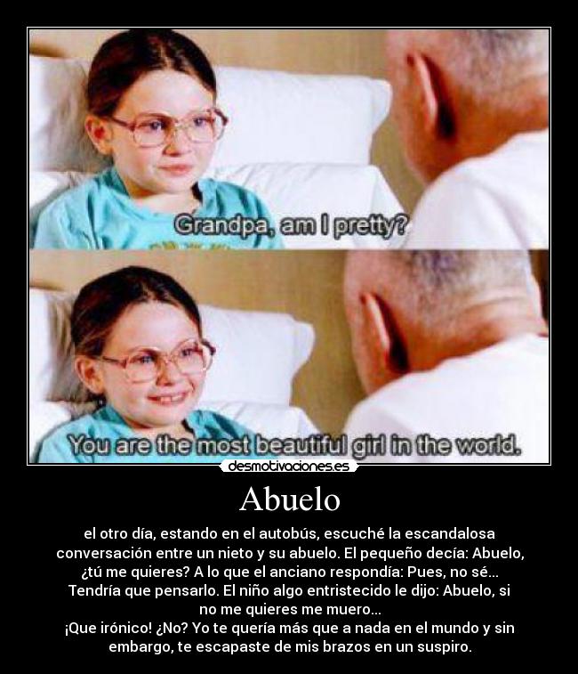 Abuelo - el otro día, estando en el autobús, escuché la escandalosa
conversación entre un nieto y su abuelo. El pequeño decía: Abuelo,
¿tú me quieres? A lo que el anciano respondía: Pues, no sé...
Tendría que pensarlo. El niño algo entristecido le dijo: Abuelo, si
no me quieres me muero...
¡Que irónico! ¿No? Yo te quería más que a nada en el mundo y sin
embargo, te escapaste de mis brazos en un suspiro.