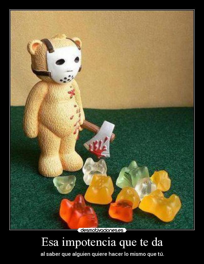Esa impotencia que te da - al saber que alguien quiere hacer lo mismo que tú.