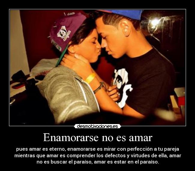 Enamorarse no es amar - pues amar es eterno, enamorarse es mirar con perfección a tu pareja
mientras que amar es comprender los defectos y virtudes de ella, amar
no es buscar el paraíso, amar es estar en el paraíso.