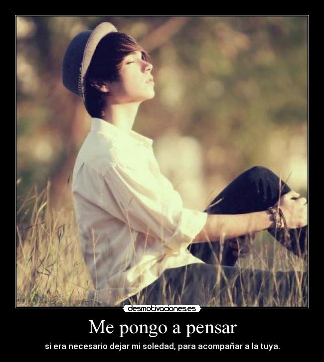 Me pongo a pensar - si era necesario dejar mi soledad, para acompañar a la tuya.