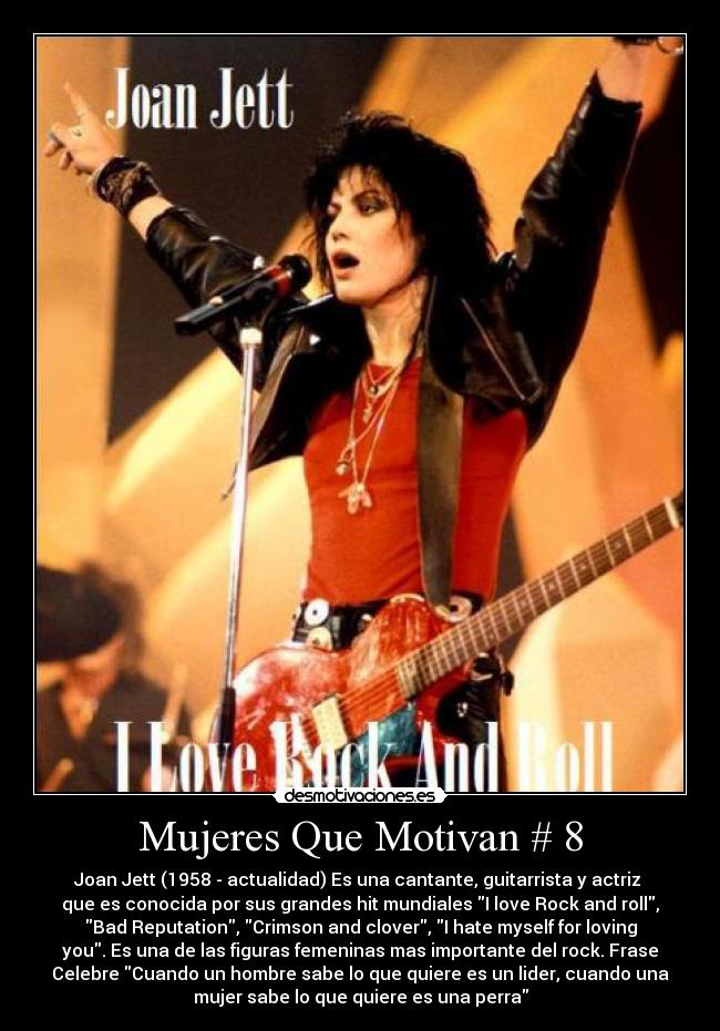 Mujeres Que Motivan # 8 - Joan Jett (1958 - actualidad) Es una cantante, guitarrista y actriz
que es conocida por sus grandes hit mundiales I love Rock and roll,
Bad Reputation, Crimson and clover, I hate myself for loving
you. Es una de las figuras femeninas mas importante del rock. Frase
Celebre Cuando un hombre sabe lo que quiere es un lider, cuando una
mujer sabe lo que quiere es una perra
