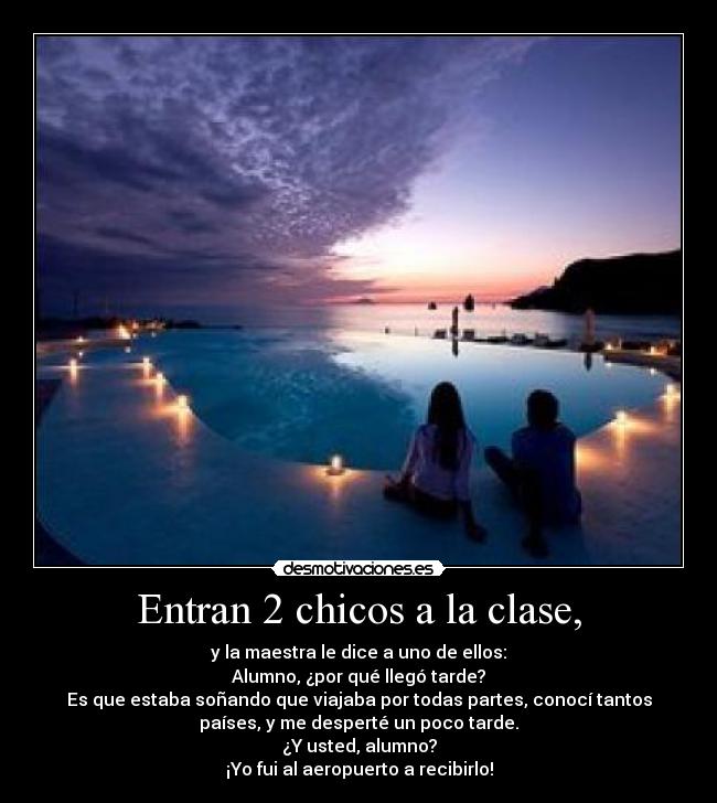 Entran 2 chicos a la clase, - y la maestra le dice a uno de ellos:
Alumno, ¿por qué llegó tarde?
Es que estaba soñando que viajaba por todas partes, conocí tantos
países, y me desperté un poco tarde.
¿Y usted, alumno?
¡Yo fui al aeropuerto a recibirlo!