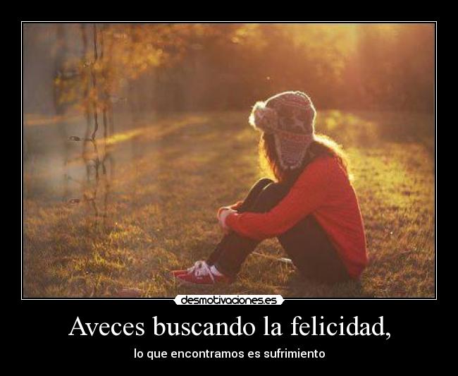 Aveces buscando la felicidad, - lo que encontramos es sufrimiento