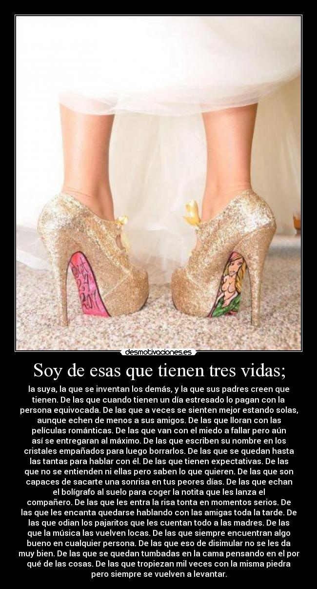 Soy de esas que tienen tres vidas; - la suya, la que se inventan los demás, y la que sus padres creen que
tienen. De las que cuando tienen un día estresado lo pagan con la
persona equivocada. De las que a veces se sienten mejor estando solas,
aunque echen de menos a sus amigos. De las que lloran con las
películas románticas. De las que van con el miedo a fallar pero aún
así se entregaran al máximo. De las que escriben su nombre en los
cristales empañados para luego borrarlos. De las que se quedan hasta
las tantas para hablar con él. De las que tienen expectativas. De las
que no se entienden ni ellas pero saben lo que quieren. De las que son
capaces de sacarte una sonrisa en tus peores días. De las que echan
el bolígrafo al suelo para coger la notita que les lanza el
compañero. De las que les entra la risa tonta en momentos serios. De
las que les encanta quedarse hablando con las amigas toda la tarde. De
las que odian los pajaritos que les cuentan todo a las madres. De las
que la música las vuelven locas. De las que siempre encuentran algo
bueno en cualquier persona. De las que eso de disimular no se les da
muy bien. De las que se quedan tumbadas en la cama pensando en el por
qué de las cosas. De las que tropiezan mil veces con la misma piedra
pero siempre se vuelven a levantar.