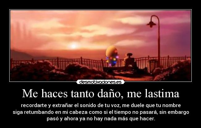 Me haces tanto daño, me lastima - recordarte y extrañar el sonido de tu voz, me duele que tu nombre
siga retumbando en mi cabeza como si el tiempo no pasará, sin embargo
pasó y ahora ya no hay nada más que hacer.