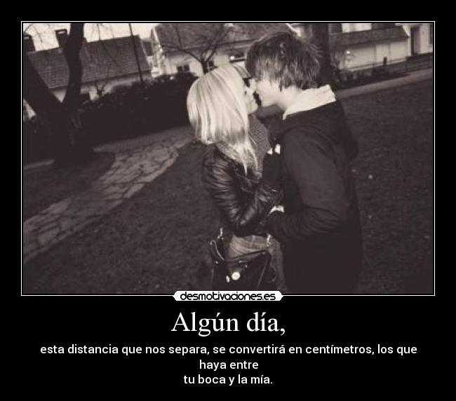 Algún día, - esta distancia que nos separa, se convertirá en centímetros, los que haya entre
tu boca y la mía.