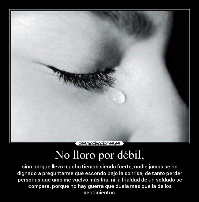 No lloro por débil, - sino porque llevo mucho tiempo siendo fuerte, nadie jamás se ha
dignado a preguntarme que escondo bajo la sonrisa; de tanto perder
personas que amo me vuelvo más fría, ni la frialdad de un soldado se
compara, porque no hay guerra que duela mas que la de los
sentimientos.