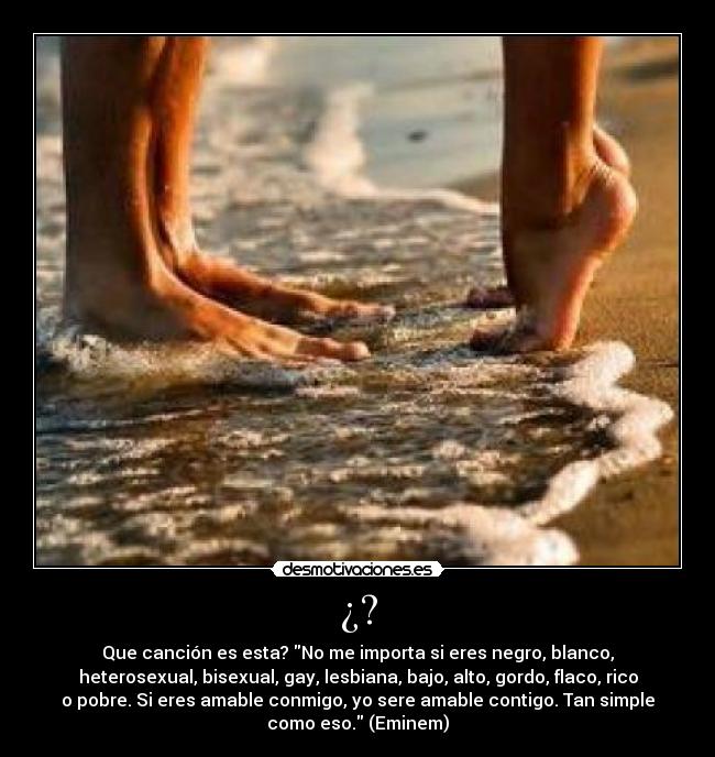 ¿? - Que canción es esta? No me importa si eres negro, blanco,
heterosexual, bisexual, gay, lesbiana, bajo, alto, gordo, flaco, rico
o pobre. Si eres amable conmigo, yo sere amable contigo. Tan simple
como eso. (Eminem)