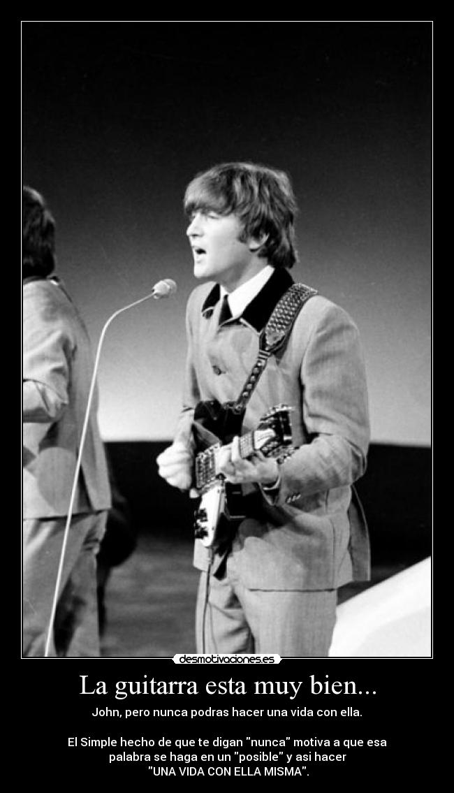 La guitarra esta muy bien... - John, pero nunca podras hacer una vida con ella.
El Simple hecho de que te digan nunca motiva a que esa
palabra se haga en un posible y asi hacer
UNA VIDA CON ELLA MISMA.