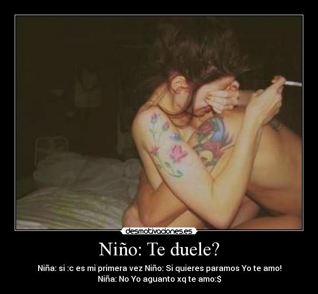 Niño: Te duele? - Niña: si :c es mi primera vez Niño: Si quieres paramos Yo te amo!
Niña: No Yo aguanto xq te amo:$