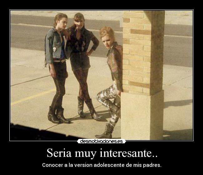 Seria muy interesante.. - Conocer a la version adolescente de mis padres.