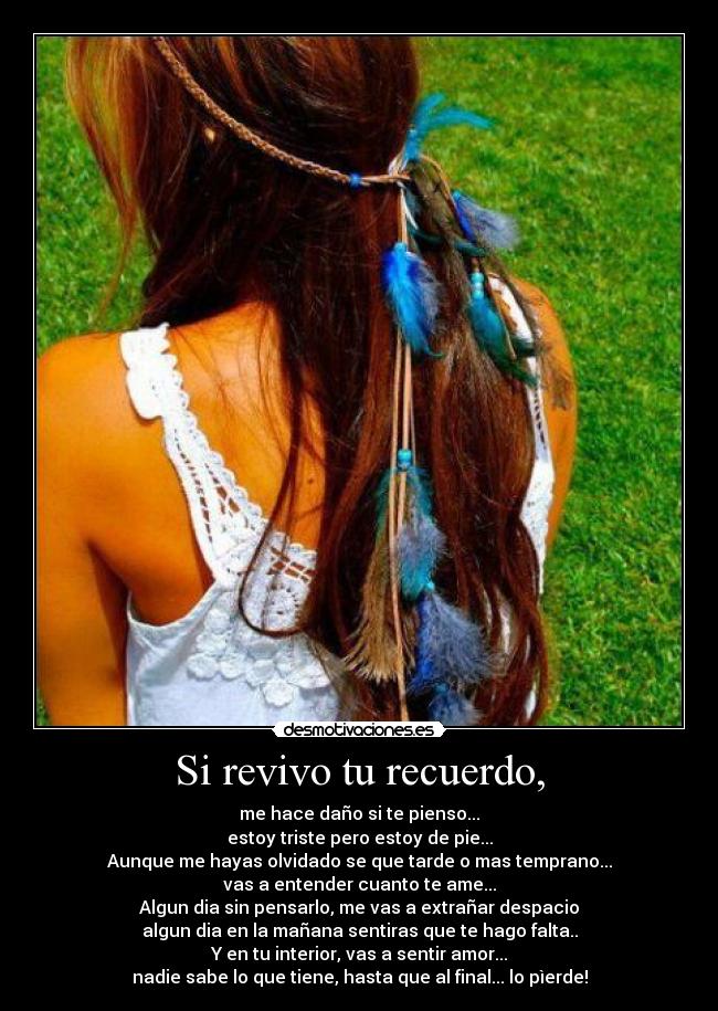 Si revivo tu recuerdo, - me hace daño si te pienso...
estoy triste pero estoy de pie...
Aunque me hayas olvidado se que tarde o mas temprano...
vas a entender cuanto te ame...
Algun dia sin pensarlo, me vas a extrañar despacio
algun dia en la mañana sentiras que te hago falta..
Y en tu interior, vas a sentir amor...
nadie sabe lo que tiene, hasta que al final... lo pìerde!