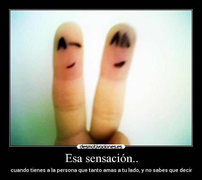 Esa sensación.. - cuando tienes a la persona que tanto amas a tu lado, y no sabes que decir