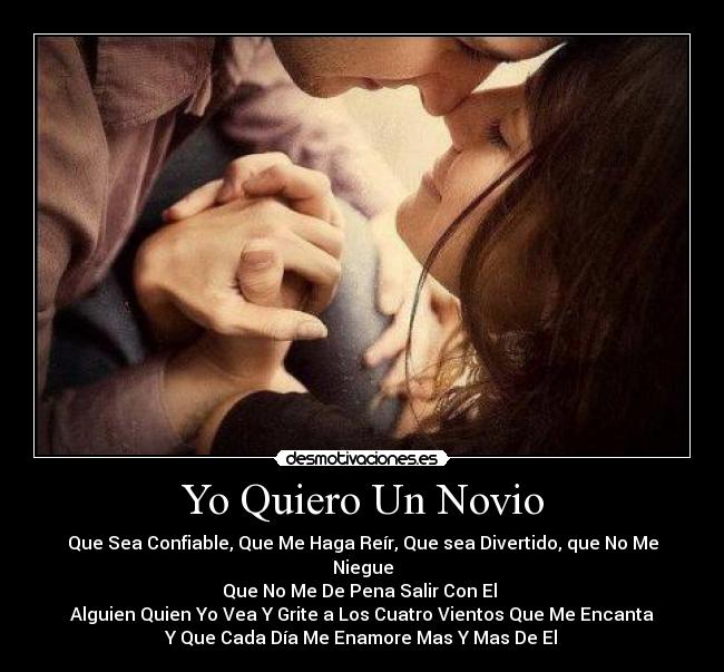 Yo Quiero Un Novio - Que Sea Confiable, Que Me Haga Reír, Que sea Divertido, que No Me Niegue
Que No Me De Pena Salir Con El
Alguien Quien Yo Vea Y Grite a Los Cuatro Vientos Que Me Encanta
Y Que Cada Día Me Enamore Mas Y Mas De El♥