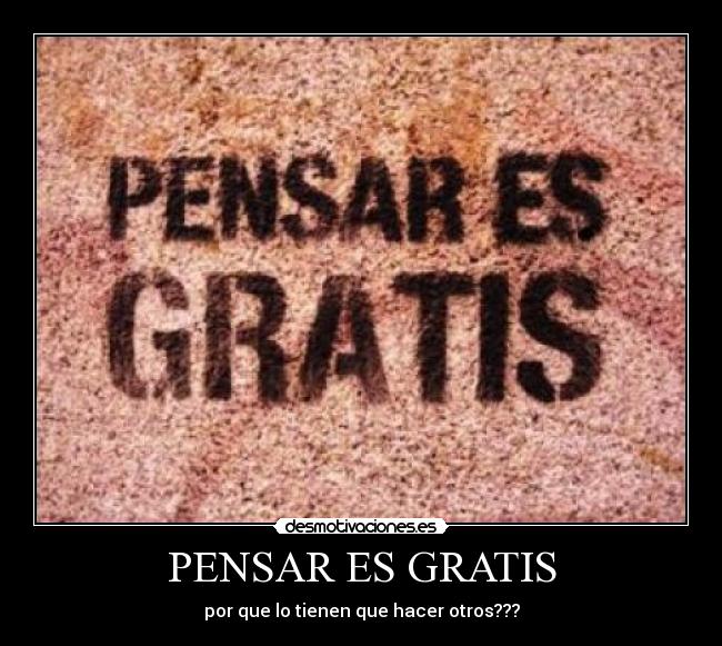 PENSAR ES GRATIS - por que lo tienen que hacer otros???