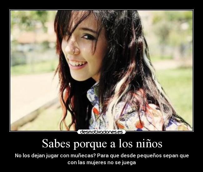 Sabes porque a los niños - No los dejan jugar con muñecas? Para que desde pequeños sepan que
con las mujeres no se juega