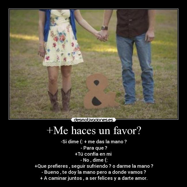 +Me haces un favor? - -Si dime (: + me das la mano ?
- Para que ?
+Tú confía en mi ♥
- No , dime (:
+Que prefieres , seguir sufriendo ? o darme la mano ?
- Bueno , te doy la mano pero a donde vamos ?
+ A caminar juntos , a ser felices y a darte amor.