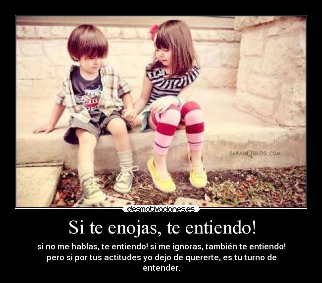 Si te enojas, te entiendo! - si no me hablas, te entiendo! si me ignoras, también te entiendo!
pero si por tus actitudes yo dejo de quererte, es tu turno de
entender.