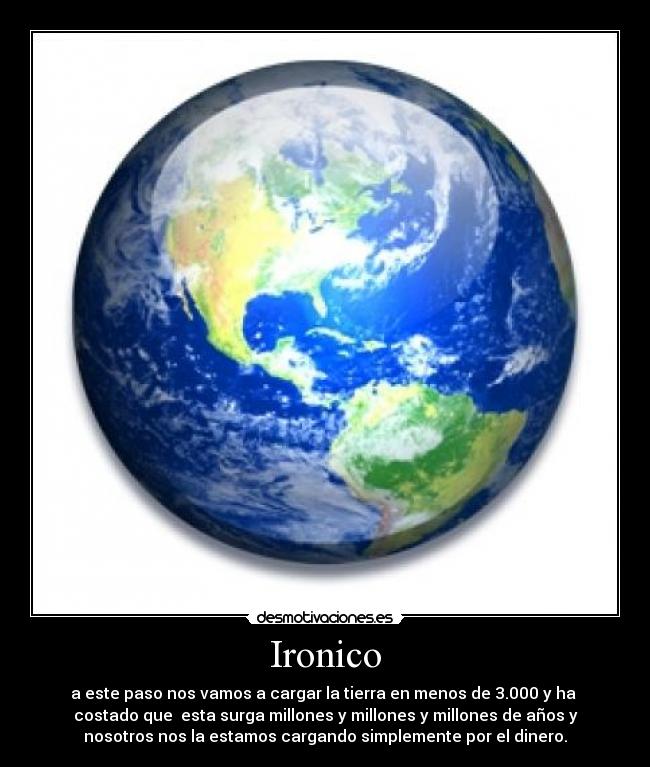 Ironico - a este paso nos vamos a cargar la tierra en menos de 3.000 y ha
costado que esta surga millones y millones y millones de años y
nosotros nos la estamos cargando simplemente por el dinero.