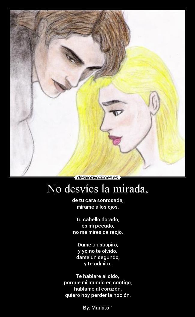 No desvíes la mirada, - de tu cara sonrosada,
mírame a los ojos.
Tu cabello dorado,
es mi pecado,
no me mires de reojo.
Dame un suspiro,
y yo no te olvido,
dame un segundo,
y te admiro.
Te hablare al oído,
porque mi mundo es contigo,
hablame al corazón,
quiero hoy perder la noción.
By: Markito™