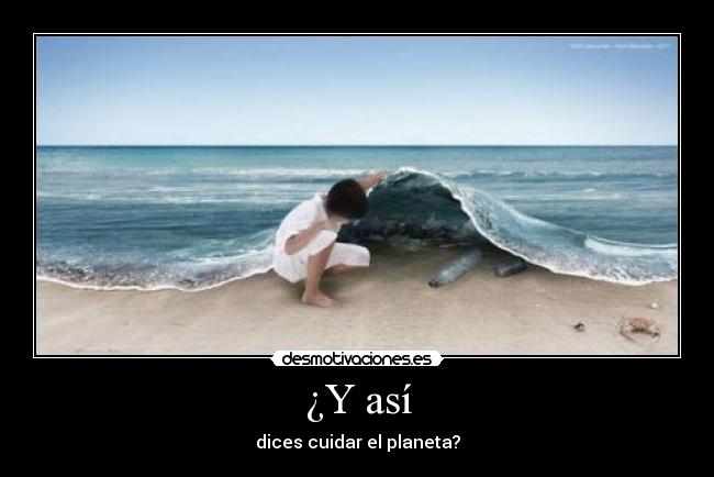 ¿Y así - dices cuidar el planeta?