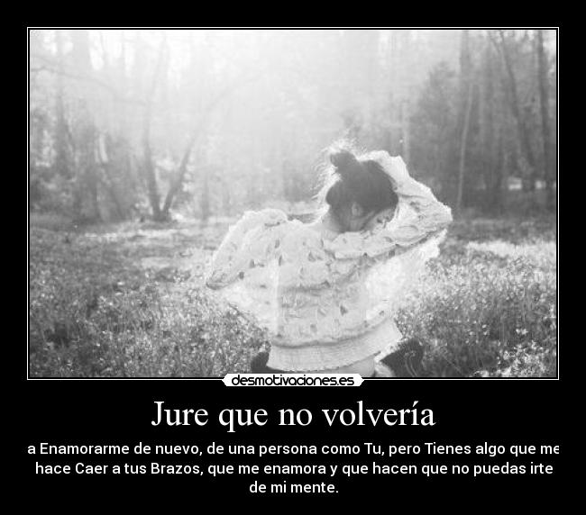 Jure que no volvería - a Enamorarme de nuevo, de una persona como Tu, pero Tienes algo que me
hace Caer a tus Brazos, que me enamora y que hacen que no puedas irte
de mi mente.