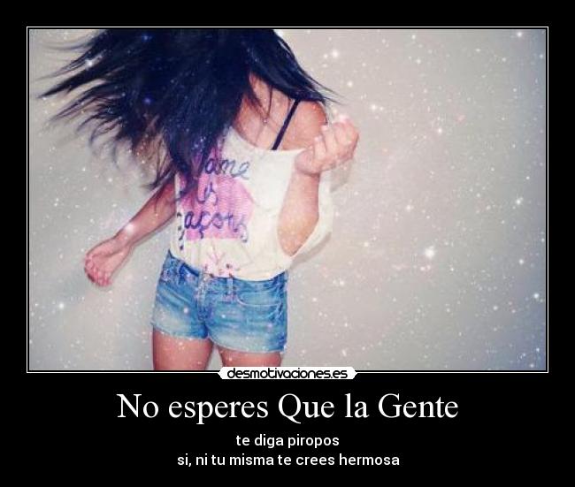 No esperes Que la Gente - te diga piropos
si, ni tu misma te crees hermosa