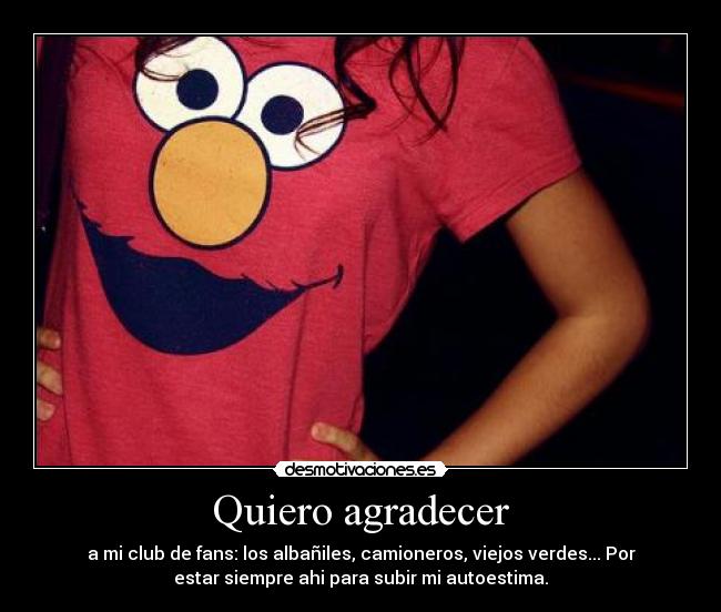 Quiero agradecer - a mi club de fans: los albañiles, camioneros, viejos verdes... Por
estar siempre ahi para subir mi autoestima.