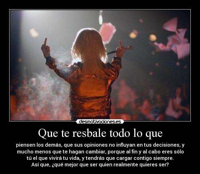 Que te resbale todo lo que - piensen los demás, que sus opiniones no influyan en tus decisiones, y
mucho menos que te hagan cambiar, porque al fin y al cabo eres sólo
tú el que vivirá tu vida, y tendrás que cargar contigo siempre.
Así que, ¿qué mejor que ser quien realmente quieres ser?