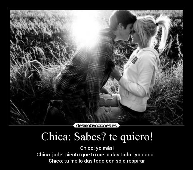 Chica: Sabes? te quiero! - Chico: yo más!
Chica: joder siento que tu me lo das todo i yo nada...
Chico: tu me lo das todo con sólo respirar♥