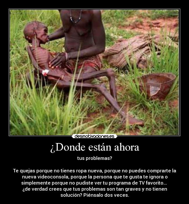 ¿Donde están ahora - tus problemas?

Te quejas porque no tienes ropa nueva, porque no puedes comprarte la
nueva videoconsola, porque la persona que te gusta te ignora o
simplemente porque no pudiste ver tu programa de TV favorito... 
¿de verdad crees que tus problemas son tan graves y no tienen
solución? Piénsalo dos veces.