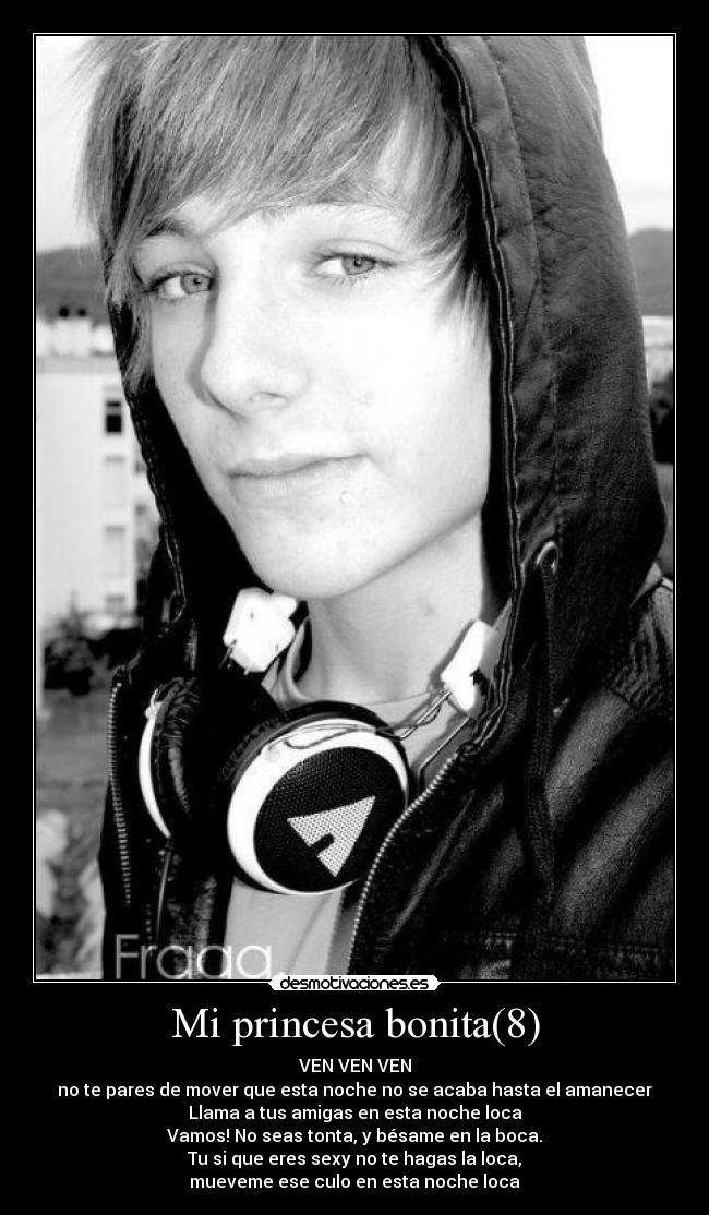 Mi princesa bonita(8) - VEN VEN VEN
no te pares de mover que esta noche no se acaba hasta el amanecer
Llama a tus amigas en esta noche loca
Vamos! No seas tonta, y bésame en la boca.
Tu si que eres sexy no te hagas la loca,
mueveme ese culo en esta noche loca