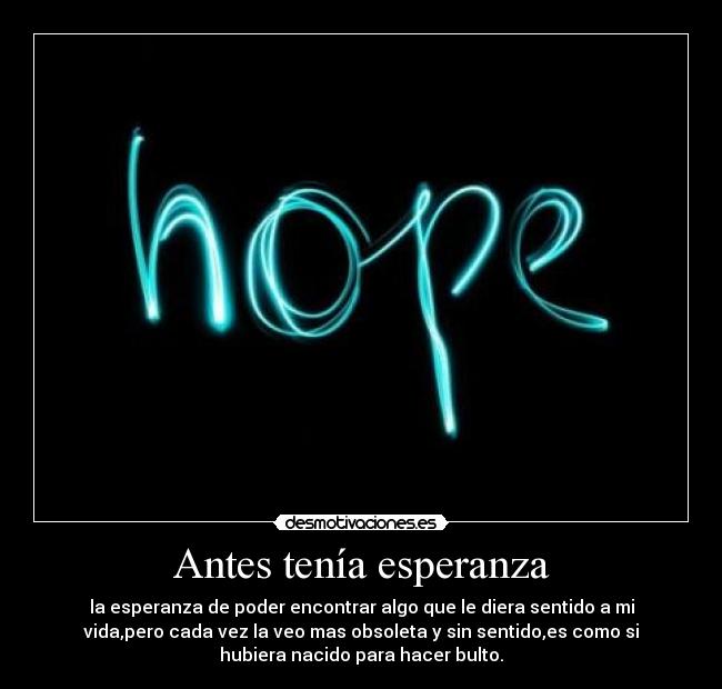 Antes tenía esperanza - la esperanza de poder encontrar algo que le diera sentido a mi
vida,pero cada vez la veo mas obsoleta y sin sentido,es como si
hubiera nacido para hacer bulto.